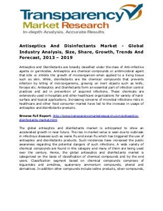 Antiseptics And Disinfectants Market - Global
Industry Analysis, Size, Share, Growth, Trends And
Forecast, 2013 – 2019
Antiseptics and Disinfectants are broadly classified under the class of Anti-infective
agents or germicides. Antiseptics are chemical compounds or antimicrobial agent
that kills or inhibits the growth of microorganism when applied to a living tissue
such as skin. While, disinfectants are the chemical compounds that prevents
infection by killing of microorganisms, growing on inert objects such as knife,
forceps etc. Antiseptics and Disinfectants form an essential part of infection control
practices and aid in prevention of acquired infections. These chemicals are
extensively used in hospitals and other healthcare organizations for variety of hardsurface and topical applications. Increasing concerns of microbial infections risks in
healthcare and other food consumer market have led to the increase in usage of
antiseptics and disinfectants products.
Browse Full Report: http://www.transparencymarketresearch.com/antisepticsdisinfectants-market.html
The global antiseptics and disinfectants market is anticipated to show an
accelerated growth in near future. The rise in market value is seen due to outbreak
in infectious diseases such as swine flu and avian flu which has triggered the use of
antiseptics and disinfectants products. Such incidences have increased the public
awareness regarding the potential dangers of such infections. A wide variety of
chemical compounds are found in this category and many of them are being used
over the century. Hence, the global antiseptics and disinfectants market is
categorized on the basis of classification of chemical compounds and by the end
users. Classification segment based on chemical compounds comprises of
biguanides and amidines, quaternary ammonium compounds, phenol and
derivatives. In addition other compounds include iodine products, silver compounds,

 