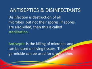 ANTISEPTICS & DISINFECTANTS
Disinfection is destruction of all
microbes but not their spores. If spores
are also killed, then this is called
sterilization.
Antiseptic is the killing of microbes and
can be used on living tissues. The word
germicide can be used for drugs either.
 