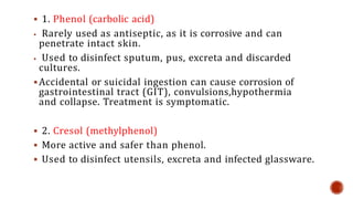  1. Phenol (carbolic acid)
 Rarely used as antiseptic, as it is corrosive and can
penetrate intact skin.
 Used to disinfect sputum, pus, excreta and discarded
cultures.
 Accidental or suicidal ingestion can cause corrosion of
gastrointestinal tract (GIT), convulsions,hypothermia
and collapse. Treatment is symptomatic.
 2. Cresol (methylphenol)
 More active and safer than phenol.
 Used to disinfect utensils, excreta and infected glassware.
 