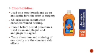 5. Chlorhexidine
 Used as a mouthwash and as an
antiseptic for skin prior to surgery.
 Chlorhexidine mouthwash
enhances wound healing,
 If used before dental procedures,
Used as an antiplaque and
antigingivitis agent.
 Taste alteration and staining of
oral cavity are the common side
effects
 