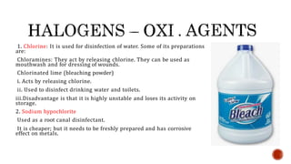 1. Chlorine: It is used for disinfection of water. Some of its preparations
are:
Chloramines: They act by releasing chlorine. They can be used as
mouthwash and for dressing of wounds.
Chlorinated lime (bleaching powder)
i. Acts by releasing chlorine.
ii. Used to disinfect drinking water and toilets.
iii.Disadvantage is that it is highly unstable and loses its activity on
storage.
2. Sodium hypochlorite
Used as a root canal disinfectant.
It is cheaper; but it needs to be freshly prepared and has corrosive
effect on metals.
 