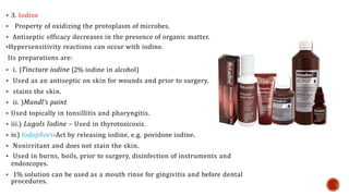  3. Iodine
 Property of oxidizing the protoplasm of microbes.
 Antiseptic efficacy decreases in the presence of organic matter.
Hypersensitivity reactions can occur with iodine.
Its preparations are:
 i. )Tincture iodine (2% iodine in alcohol)
 Used as an antiseptic on skin for wounds and prior to surgery.
 stains the skin.
 ii. )Mandl’s paint
 Used topically in tonsillitis and pharyngitis.
 iii.) Lugols Iodine – Used in thyrotoxicosis.
 iv.) Iodophors-Act by releasing iodine, e.g. povidone iodine.
 Nonirritant and does not stain the skin.
 Used in burns, boils, prior to surgery, disinfection of instruments and
endoscopes.
 1% solution can be used as a mouth rinse for gingivitis and before dental
procedures.
 