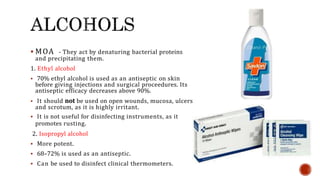  MOA - They act by denaturing bacterial proteins
and precipitating them.
1. Ethyl alcohol
 70% ethyl alcohol is used as an antiseptic on skin
before giving injections and surgical proceedures. Its
antiseptic efficacy decreases above 90%.
 It should not be used on open wounds, mucosa, ulcers
and scrotum, as it is highly irritant.
 It is not useful for disinfecting instruments, as it
promotes rusting.
2. Isopropyl alcohol
 More potent.
 68–72% is used as an antiseptic.
 Can be used to disinfect clinical thermometers.
 