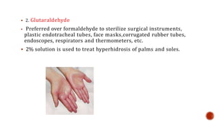  2. Glutaraldehyde
 Preferred over formaldehyde to sterilize surgical instruments,
plastic endotracheal tubes, face masks,corrugated rubber tubes,
endoscopes, respirators and thermometers, etc.
 2% solution is used to treat hyperhidrosis of palms and soles.
 