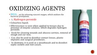  MOA- act by releasing nascent oxygen, which oxidizes the
bacterial protoplasm.
 1. Hydrogen peroxide
 Colourless liquid.
 Effervescence is seen when applied to tissues due to
presence of enzyme catalase, which degrades hydrogen
peroxide.
 Used for cleaning wounds and abscess cavities, removal of
slough and ear wax.
 Can also be used to disinfect contact lenses, plastic
implants and surgical prostheses.
 In dentistry, it is used as a mouthwash and to disinfect
septic sockets and root canals.
 