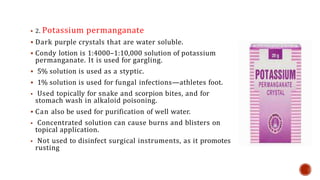  2. Potassium permanganate
 Dark purple crystals that are water soluble.
 Condy lotion is 1:4000–1:10,000 solution of potassium
permanganate. It is used for gargling.
 5% solution is used as a styptic.
 1% solution is used for fungal infections—athletes foot.
 Used topically for snake and scorpion bites, and for
stomach wash in alkaloid poisoning.
 Can also be used for purification of well water.
 Concentrated solution can cause burns and blisters on
topical application.
 Not used to disinfect surgical instruments, as it promotes
rusting
 