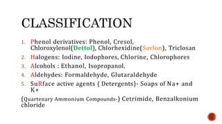 1. Phenol derivatives: Phenol, Cresol,
Chloroxylenol(Dettol), Chlorhexidine(Savlon), Triclosan
2. Halogens: Iodine, Iodophores, Chlorine, Chlorophores
3. Alcohols : Ethanol, Isopropanol.
4. Aldehydes: Formaldehyde, Glutaraldehyde
5. SuRface active agents ( Detergents)- Soaps of Na+ and
K+
(Quartenary Ammonium Compounds-) Cetrimide, Benzalkonium
chloride
 