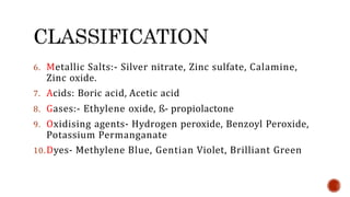 6. Metallic Salts:- Silver nitrate, Zinc sulfate, Calamine,
Zinc oxide.
7. Acids: Boric acid, Acetic acid
8. Gases:- Ethylene oxide, ß- propiolactone
9. Oxidising agents- Hydrogen peroxide, Benzoyl Peroxide,
Potassium Permanganate
10.Dyes- Methylene Blue, Gentian Violet, Brilliant Green
 