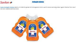 Antiseptic Solution
Savlon Antiseptic Solution destroy or inhibit the growth of microorganisms and is used to cleanse and help protect against infection from minor
skin cuts, scratches and insect bites.
 