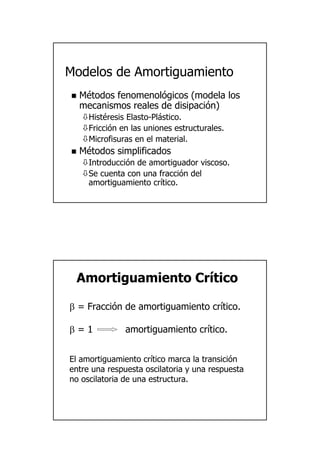 19
ModelosModelos dede AmortiguamientoAmortiguamiento
MMéétodostodos fenomenolfenomenolóógicosgicos ((modelamodela loslos
mecanismosmecanismos realesreales dede disipacidisipacióónn))
HistHistééresisresis ElastoElasto--PlPláásticostico..
FricciFriccióónn enen laslas unionesuniones estructuralesestructurales..
MicrofisurasMicrofisuras en el material.en el material.
MMéétodostodos simplificadossimplificados
IntroducciIntroduccióónn dede amortiguadoramortiguador viscosoviscoso..
SeSe cuentacuenta concon unauna fraccifraccióónn deldel
amortiguamientoamortiguamiento crcrííticotico..
ElEl amortiguamientoamortiguamiento crcrííticotico marcamarca lala transicitransicióónn
entreentre unauna respuestarespuesta oscilatoriaoscilatoria yy unauna respuestarespuesta
nono oscilatoriaoscilatoria dede unauna estructuraestructura..
AmortiguamientoAmortiguamiento CrCrííticotico
ββ == FracciFraccióónn dede amortiguamientoamortiguamiento crcrííticotico..
ββ = 1= 1 amortiguamientoamortiguamiento crcrííticotico..
 