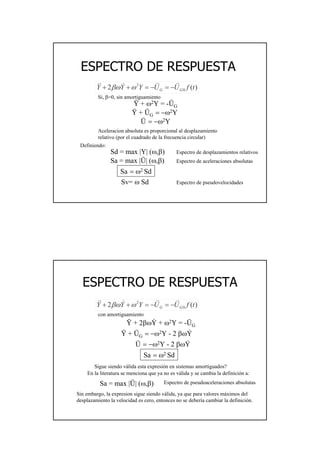 26
ESPECTRO DE RESPUESTAESPECTRO DE RESPUESTA
)(2 0
2
tfUUYYY GG
&&&&&&& −=−=++ ωβω
Si, β=0, sin amortiguamiento
Ÿ + ω2Y = -ÜG
Ÿ + ÜG = −ω2Y
Ü = −ω2Y
Aceleracion absoluta es proporcional al desplazamiento
relativo (por el cuadrado de la frecuencia circular)
Definiendo:
Sd = max |Y| (ω,β) Espectro de desplazamientos relativos
Sa = max |Ü| (ω,β) Espectro de aceleraciones absolutas
Sa = ω2 Sd
Sv= ω Sd Espectro de pseudovelocidades
ESPECTRO DE RESPUESTAESPECTRO DE RESPUESTA
)(2 0
2
tfUUYYY GG
&&&&&&& −=−=++ ωβω
con amortiguamiento
Ÿ + 2βωY + ω2Y = -ÜG
Ÿ + ÜG = −ω2Y - 2 βωY
Ü = −ω2Y - 2 βωY
Sigue siendo válida esta expresión en sistemas amortiguados?
Sa = max |Ü| (ω,β) Espectro de pseudoaceleraciones absolutas
Sa = ω2 Sd
.
.
.
En la literatura se menciona que ya no es válida y se cambia la definición a:
Sin embargo, la expresion sigue siendo válida, ya que para valores máximos del
desplazamiento la velocidad es cero, entonces no se debería cambiar la definición.
 
