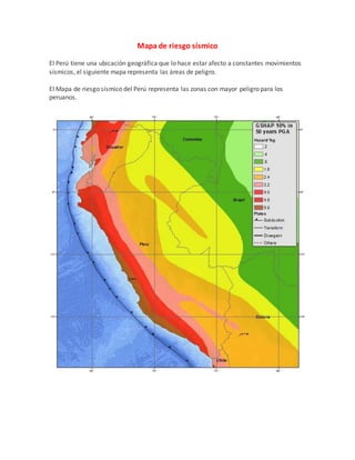 Mapa de riesgo sísmico
El Perú tiene una ubicación geográfica que lo hace estar afecto a constantes movimientos
sísmicos, el siguiente mapa representa las áreas de peligro.
El Mapa de riesgo sísmico del Perú representa las zonas con mayor peligro para los
peruanos.
 