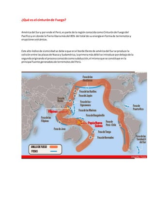 ¿Qué es el cinturónde Fuego?
Américadel Sury por ende el Perú,esparte de la regiónconocidacomoCinturónde Fuegodel
Pacificoyen donde laTierraliberamásdel 85% del total de su energíaenformade terremotosy
erupcionesvolcánicas.
Este alto índice de sismicidadse debe aque enel borde Oeste de américadel Surse produce la
colisión entre lasplacasde Nazcay Sudamérica,laprimeramásdébil se introduce pordebajode la
segundaoriginandoel procesoconocidocomosubducción,el mismoque se constituye enla
principal fuente generadorade terremotosdel Perú.
 