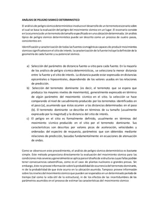 ANÁLISIS DE PELIGRO SISMICO DETERMINISTICO
El análisisde peligrosísmicodeterminísticoinvolucrael desarrollode unterremotoescenariosobre
el cual se basa la evaluación del peligro del movimiento sísmico en un lugar. El escenario consiste
enlaocurrenciade unterremotodetamañoespecificadoenunaubicacióndeterminada.Unanálisis
típico de peligro sísmico determinístico puede ser descrito como un proceso de cuatro pasos,
consistentes en:
Identificaciónycaracterizaciónde todaslasfuentessismogénicascapacesde producirmovimientos
sísmicossignificativosenel sitiode interés.lacaracterizaciónde lafuenteincluyeladefiniciónde la
geometría de cada fuente y su potencial sísmico.
a) Selección del parámetro de distancia fuente-a-sitio para cada fuente. En la mayoría
de los análisis de peligro sísmico determinísticos, se selecciona la menor distancia
entre la fuente y el sitio de interés. La distancia puede estar expresada en distancias
epicentrales o hipocentrales, dependiendo de los valores usados en las relaciones
de predicción.
b) Selección del terremoto dominante (es decir, el terremoto que se espera que
produzca los mayores niveles de movimiento), generalmente expresado en término
de algún parámetro del movimiento sísmico en el sitio. la selección se hace
comparando elnivel de sacudimiento producido por los terremotos identificados en
el paso (a), asumiendo que éstos ocurren a las distancias determinadas en el paso
(b). El terremoto dominante se describe en términos de su tamaño (usualmente
expresado por la magnitud) y la distancia del sitio de interés.
c) El peligro en el sitio es formalmente definido, usualmente en términos del
movimiento sísmico producido en el sitio por el terremoto dominante. Sus
características son descritas por valores picos de aceleración, velocidades y
ordenadas del espectro de respuesta, parámetros que son obtenidos mediante
relaciones de predicción, basadas fundamentalmente en ecuaciones de atenuación
de ondas.
Como se observa en este procedimiento, el análisis de peligro sísmico determinístico es bastante
simple. Este método proporciona directamente la evaluación del movimiento sísmico para las
condicionesmásseverasygeneralmentese aplicaparael diseñode estructurascuyasfallaspodrían
tener consecuencias catastróficas, como es el caso de plantas nucleares o grandes presas. Sin
embargo,éste noproveeinformaciónsobrelaprobabilidadde ocurrenciadel terremotodominante,
ni de la probabilidad de que éste ocurra en la ubicación asumida. Tampoco provee información
sobre losnivelesdelmovimientosísmicoque puedenseresperadosenundeterminadoperiodode
tiempo (tal como la vida útil de la estructura), ni de los efectos de las incertidumbres de los
parámetros asumidos en el proceso de estimar las características del movimiento sísmico
 