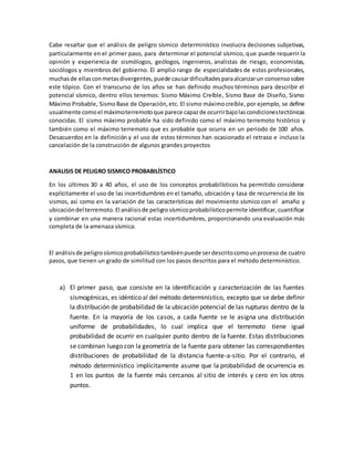 Cabe resaltar que el análisis de peligro sísmico determinístico involucra decisiones subjetivas,
particularmente en el primer paso, para determinar el potencial sísmico, que puede requerir la
opinión y experiencia de sismólogos, geólogos, ingenieros, analistas de riesgo, economistas,
sociólogos y miembros del gobierno. El amplio rango de especialidades de estos profesionales,
muchasde ellasconmetasdivergentes,puede causardificultadesparaalcanzarun consensosobre
este tópico. Con el transcurso de los años se han definido muchos términos para describir el
potencial sísmico, dentro ellos tenemos: Sismo Máximo Creíble, Sismo Base de Diseño, Sismo
Máximo Probable, Sismo Base de Operación,etc. El sismo máximocreíble, por ejemplo, se define
usualmente comoel máximoterremotoque parece capazde ocurrirbajolascondicionestectónicas
conocidas. El sismo máximo probable ha sido definido como el máximo terremoto histórico y
también como el máximo terremoto que es probable que ocurra en un periodo de 100 años.
Desacuerdos en la definición y el uso de estos términos han ocasionado el retraso e incluso la
cancelación de la construcción de algunos grandes proyectos
ANALISIS DE PELIGRO SISMICO PROBABILÍSTICO
En los últimos 30 a 40 años, el uso de los conceptos probabilísticos ha permitido considerar
explícitamente el uso de las incertidumbres en el tamaño, ubicación y tasa de recurrencia de los
sismos, así como en la variación de las características del movimiento sísmico con el amaño y
ubicacióndel terremoto.El análisisde peligrosísmicoprobabilísticopermite identificar,cuantificar
y combinar en una manera racional estas incertidumbres, proporcionando una evaluación más
completa de la amenaza sísmica.
El análisisde peligrosísmicoprobabilísticotambiénpuede serdescritocomounproceso de cuatro
pasos, que tienen un grado de similitud con los pasos descritos para el método determinístico.
a) El primer paso, que consiste en la identificación y caracterización de las fuentes
sismogénicas, es idéntico al del método determinístico, excepto que se debe definir
la distribución de probabilidad de la ubicación potencial de las rupturas dentro de la
fuente. En la mayoría de los casos, a cada fuente se le asigna una distribución
uniforme de probabilidades, lo cual implica que el terremoto tiene igual
probabilidad de ocurrir en cualquier punto dentro de la fuente. Estas distribuciones
se combinan luego con la geometría de la fuente para obtener las correspondientes
distribuciones de probabilidad de la distancia fuente-a-sitio. Por el contrario, el
método determinístico implícitamente asume que la probabilidad de ocurrencia es
1 en los puntos de la fuente más cercanos al sitio de interés y cero en los otros
puntos.
 