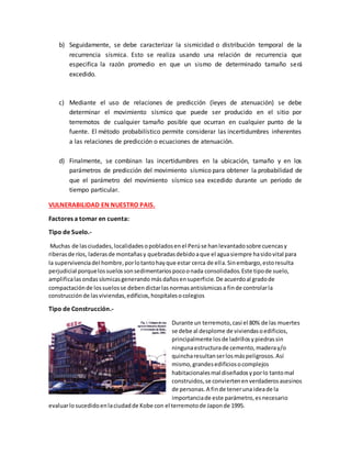 b) Seguidamente, se debe caracterizar la sismicidad o distribución temporal de la
recurrencia sísmica. Esto se realiza usando una relación de recurrencia que
especifica la razón promedio en que un sismo de determinado tamaño será
excedido.
c) Mediante el uso de relaciones de predicción (leyes de atenuación) se debe
determinar el movimiento sísmico que puede ser producido en el sitio por
terremotos de cualquier tamaño posible que ocurran en cualquier punto de la
fuente. El método probabilístico permite considerar las incertidumbres inherentes
a las relaciones de predicción o ecuaciones de atenuación.
d) Finalmente, se combinan las incertidumbres en la ubicación, tamaño y en los
parámetros de predicción del movimiento sísmico para obtener la probabilidad de
que el parámetro del movimiento sísmico sea excedido durante un periodo de
tiempo particular.
VULNERABILIDAD EN NUESTRO PAIS.
Factores a tomar en cuenta:
Tipo de Suelo.-
Muchas de lasciudades,localidadesopobladosenel Perúse hanlevantadosobre cuencasy
riberasde ríos, laderasde montañasy quebradasdebidoaque el aguasiempre hasidovital para
la supervivenciadel hombre,porlotantohayque estar cerca de ella.Sinembargo,estoresulta
perjudicial porquelossuelossonsedimentariospocoonada consolidados.Este tipode suelo,
amplificalasondassísmicasgenerando másdañosensuperficie.De acuerdoal gradode
compactaciónde lossuelosse debendictarlasnormasantisísmicasa finde controlarla
construcciónde lasviviendas,edificios,hospitalesocolegios
Tipo de Construcción.-
Durante un terremoto,casi el 80% de las muertes
se debe al desplome de viviendasoedificios,
principalmente losde ladrillosypiedrassin
ningunaestructurade cemento,maderay/o
quincharesultanserlosmáspeligrosos.Así
mismo,grandesedificiosocomplejos
habitacionalesmal diseñadosyporlo tantomal
construidos,se conviertenenverdaderosasesinos
de personas.A finde teneruna ideade la
importanciade este parámetro,esnecesario
evaluarlosucedidoenlaciudadde Kobe con el terremotode Japonde 1995.
 