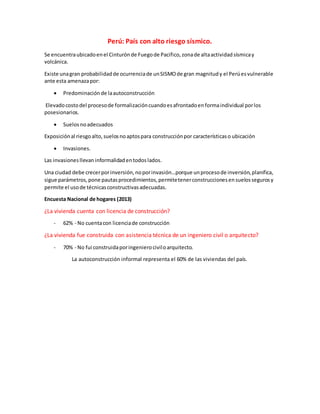 Perú: País con alto riesgo sísmico.
Se encuentraubicadoenel Cinturónde Fuegode Pacifico,zonade altaactividadsísmicay
volcánica.
Existe unagran probabilidadde ocurrenciade unSISMOde gran magnitudy el Perúesvulnerable
ante esta amenazapor:
 Predominaciónde laautoconstrucción
Elevadocostodel procesode formalizacióncuandoesafrontadoenformaindividual porlos
posesionarios.
 Suelosnoadecuados
Exposiciónal riesgoalto,suelosnoaptospara construcciónpor característicaso ubicación
 Invasiones.
Las invasionesllevaninformalidadentodoslados.
Una ciudad debe crecerporinversión,noporinvasión…porque unprocesode inversión,planifica,
sigue parámetros,pone pautasprocedimientos,permitetenerconstruccionesensuelossegurosy
permite el usode técnicasconstructivasadecuadas.
Encuesta Nacional de hogares (2013)
¿La vivienda cuenta con licencia de construcción?
- 62% - No cuentacon licenciade construcción
¿La vivienda fue construida con asistencia técnica de un ingeniero civil o arquitecto?
- 70% - No fui construidaporingenierociviloarquitecto.
La autoconstrucción informal representa el 60% de las viviendas del país.
 