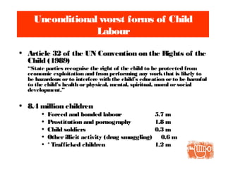 Unconditional worst forms of Child
Labour
• Article 32 of the UN Convention on the Rights of the
Child (1989)
“State parties recognise the right of the child to be protected from
economic exploitation and from performing any workthat is likely to
be hazardous orto interfere with the child’s education orto be harmful
to the child’s health orphysical, mental, spiritual, moral orsocial
development.”
• 8.4 million children
• Forced and bonded labour 5.7 m
• Prostitution and pornography 1.8 m
• Child soldiers 0.3 m
• Otherillicit activity (drug smuggling) 0.6 m
• * Trafficked children 1.2 m
 