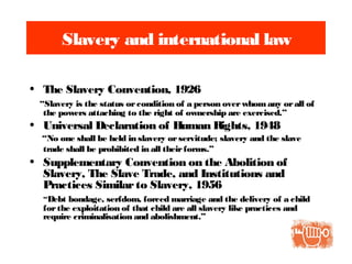 Slavery and international law
• The Slavery Convention, 1926
“Slavery is the status orcondition of a person overwhom any orall of
the powers attaching to the right of ownership are exercised.”
• Universal Declaration of Human Rights, 1948
“No one shall be held in slavery orservitude; slavery and the slave
trade shall be prohibited in all theirforms.”
• Supplementary Convention on the Abolition of
Slavery, The Slave Trade, and Institutions and
Practices Similarto Slavery, 1956
“Debt bondage, serfdom, forced marriage and the delivery of a child
forthe exploitation of that child are all slavery like practices and
require criminalisation and abolishment.”
 