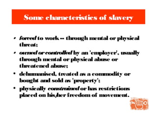 Some characteristics of slavery
• forcedto work-- through mental orphysical
threat;
• ownedorcontrolledby an 'employer', usually
through mental orphysical abuse or
threatened abuse;
• dehumanised, treated as a commodity or
bought and sold as 'property';
• physically constrainedorhas restrictions
placed on his/herfreedomof movement.
 