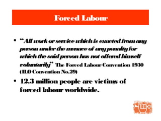 Forced Labour
• “Allworkorservicewhichis exactedfromany
personunderthemenaceof anypenaltyfor
whichthesaidpersonhas not offeredhimself
voluntarily” The Forced LabourConvention 1930
(ILO Convention No.29)
• 12.3 million people are victims of
forced labourworldwide.
 