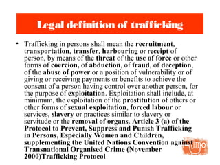Legal definition of trafficking
• Trafficking in persons shall mean the recruitment,
transportation, transfer, harbouring or receipt of
person, by means of the threat of the use of force or other
forms of coercion, of abduction, of fraud, of deception,
of the abuse of power or a position of vulnerability or of
giving or receiving payments or benefits to achieve the
consent of a person having control over another person, for
the purpose of exploitation. Exploitation shall include, at
minimum, the exploitation of the prostitution of others or
other forms of sexual exploitation, forced labour or
services, slavery or practices similar to slavery or
servitude or the removal of organs. Article 3 (a) of the
Protocol to Prevent, Suppress and Punish Trafficking
in Persons, Especially Women and Children,
supplementing the United Nations Convention against
Transnational Organised Crime (November
2000)Trafficking Protocol
 