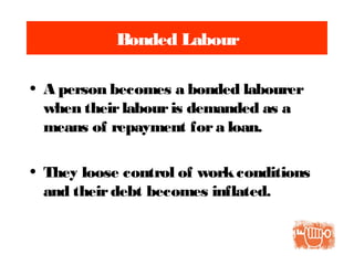 Bonded Labour
• A person becomes a bonded labourer
when theirlabouris demanded as a
means of repayment fora loan.
• They loose control of workconditions
and theirdebt becomes inflated.
 
