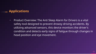 Applications
╸ Product Overview: The Anti Sleep Alarm for Drivers is a vital
safety tool designed to prevent drowsy driving accidents. By
utilizing advanced sensors, this device monitors the driver's
condition and detects early signs of fatigue through changes in
head position and eye movement.
10
 
