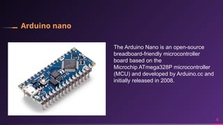 Arduino nano
6
The Arduino Nano is an open-source
breadboard-friendly microcontroller
board based on the
Microchip ATmega328P microcontroller
(MCU) and developed by Arduino.cc and
initially released in 2008.
 