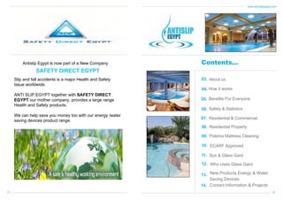www.antislipegypt.com

Antislip Egypt is now part of a New Company

Contents...

SAFETY DIRECT EGYPT
Slip and fall accidents is a major Health and Safety
Issue worldwide.

03. About us
04. How it works

ANTI SLIP EGYPT together with SAFETY DIRECT
EGYPT our mother company, provides a large range
Health and Safety products.

05. Benefits For Everyone

We can help save you money too with our energy /water
saving devices product range.

07. Residential & Commercial

06. Safety & Statistics

08. Residential Property
09. Potema Mattress Cleaning
10. ECARF Approved
11. Sun & Glass Gard
12. Who Uses Glass Gard
13. New Products Energy & Water
Saving Devices
14. Contact Information & Projects
01

02

 