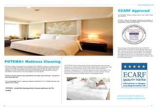 www.antislipegypt.com

ECARF Approved
The POTEMA® Mattress cleaning system works without using
any Chemicals!
POTEMA® Mattress Cleaning got evaluated by the allergists of
the European Centre for Allergy Research Foundation and got
assigned with a ECARF QUALITY SEAL.

If you are guest in a hotel, please look out for the POTEMA®
certificate, which is a guaranty of your healthy stay while you are
there. That way, you are sure of not sleeping in the vaporization
and residues left behind by the previous guests. Can anything be
more disgusting than that? No. So, stand up and be a part of this
new hygiene revolution and see to it that mattress cleaning is a duty
in every housing enterprise.

POTEMA® Mattress Cleaning
POTEMA's Mattress Cleaning System is the hygienic NON-CHEMICAL solution to eradicate mites, the
cause of most allergies and Asthma. House dust mites feed on dead skin flakes that people shed and the
mattress is one of their most targeted continuous feeding grounds. The older the mattress is, the more
important it is to get it cleaned. Even a new mattress can be affected by dust-mites before you buy it.
And children’s mattresses have to be cleaned regularly to prevent allergies.

The POTEMA® Mattress Cleaning System produces high frequented vibrations nearby
ultrasound. The vibrations dissolve the dirt from inside the mattress and pulverises it, after
this the particles are removed by a special vacuum, which is specially adjusted to
mattressses. Simultaneously, UV-C radiation disinfects the surface of the mattress. This
function ensures that all viruses, bacteria and molds are virtually eradicated. This safe
disinfection system provides excellent results for maintaining good health.

Having your mattress cleaned ensures good health for your family, clients and friends, – leaving you to
enjoy a good night sleep!
It is recommended to have a mattresses cleaned at intervals of 6 to 12 months and turn your
mattress every 3 month.

POTEMA® created this cleaning system, because mattresses can’t be
washed.
CONTACT US NOW TO OBTAIN A
QUOTE AND MORE INFORMATION.

09

10

 