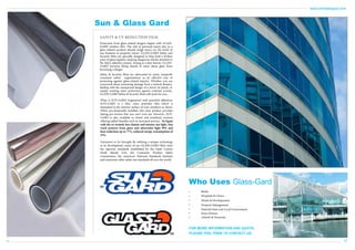 www.antislipegypt.com

Sun & Glass Gard
SAFETY & UV REDUCTION FILM
Protection from glass-related dangers begins with GLASSGARD window film. The risk of personal injury due to a
glass-related accident should weigh heavy on the mind of
any business or property owner. GLASS-GARD Safety and
Security films are specially designed to help hold a broken
pane of glass together, keeping dangerous shards attached to
the film’s adhesive system. Acting as a thin barrier, GLASSGARD prevents flying shards of razor sharp glass from
becoming a danger.
Safety & Security films are advocated by many nonprofit
consumer safety organizations as an effective way of
protecting against glass-related injuries. Whether you are
concerned about sustaining damage from a natural disaster,
dealing with the unexpected danger of a terror-ist attack, or
simply wanting some protection against criminal activity,
GLASS-GARD Safety & Security films will work for you.
What is SUN-GARD Engineered with powerful adhesives,
SUN-GARD is a thin, clear, polyester film which is
laminated to the interior surface of your windows or doors.
When pro-fessionally installed, this clear product provides
lasting pro-tection that you can’t even see. However, SUNGARD is also available in tinted and metalized versions
offering added benefits such as increased privacy. In Egypt
with the ex-tremely hot climate and intense sun light, Sun
Gard protects from glare and ultraviolet light 99% and
heat reduction up to 77%, reduced energy consumption of
35%.
Testament to Its Strength By utilizing a unique technology
in its development, many of our GLASS-GARD films meet
the rigorous standards established by the Dade County
Small Missile Test, the Consumer Product Safety
Commission, the American National Standards Institute
and numerous other safety test standards all over the world.

Who Uses Glass-Gard
•
•
•
•
•
•
•

Banks
Hospitals & Clinics
Hotels & Developments
Property Management
National State and Local Governments
Store Owners
Schools & Nurseries

FOR MORE INFORMATION AND QUOTE,
PLEASE FEEL FREE TO CONTACT US.

11

12

 