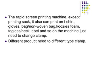 The rapid screen printing machine, except
printing sock, it also can print on t shirt,
gloves, bag/non-woven bag,koozies foam,
tagless/neck label and so on.the machine just
need to change clamp.
Different product need to different type clamp.
 