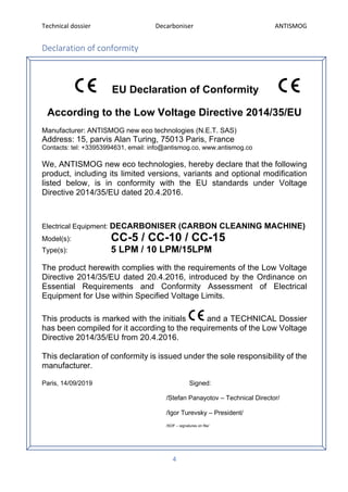 Technical dossier Decarboniser ANTISMOG
4
Declaration of conformity
EU Declaration of Conformity
According to the Low Voltage Directive 2014/35/EU
Manufacturer: ANTISMOG new eco technologies (N.E.T. SAS)
Address: 15, parvis Alan Turing, 75013 Paris, France
Contacts: tel: +33953994631, email: info@antismog.co, www.antismog.co
We, ANTISMOG new eco technologies, hereby declare that the following
product, including its limited versions, variants and optional modification
listed below, is in conformity with the EU standards under Voltage
Directive 2014/35/EU dated 20.4.2016.
Electrical Equipment: DECARBONISER (CARBON CLEANING MACHINE)
Model(s): CC-5 / CC-10 / CC-15
Type(s): 5 LPM / 10 LPM/15LPM
The product herewith complies with the requirements of the Low Voltage
Directive 2014/35/EU dated 20.4.2016, introduced by the Ordinance on
Essential Requirements and Conformity Assessment of Electrical
Equipment for Use within Specified Voltage Limits.
This products is marked with the initials and a TECHNICAL Dossier
has been compiled for it according to the requirements of the Low Voltage
Directive 2014/35/EU from 20.4.2016.
This declaration of conformity is issued under the sole responsibility of the
manufacturer.
Paris, 14/09/2019 Signed:
/Stefan Panayotov – Technical Director/
/Igor Turevsky – President/
/SOF – signatures on file/
 