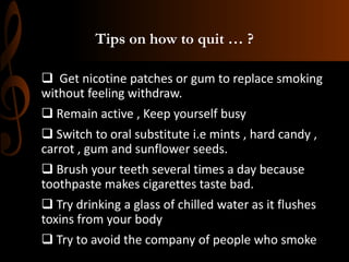 Tips on how to quit … ?
 Get nicotine patches or gum to replace smoking
without feeling withdraw.
 Remain active , Keep yourself busy
 Switch to oral substitute i.e mints , hard candy ,
carrot , gum and sunflower seeds.
 Brush your teeth several times a day because
toothpaste makes cigarettes taste bad.
 Try drinking a glass of chilled water as it flushes
toxins from your body
 Try to avoid the company of people who smoke
 