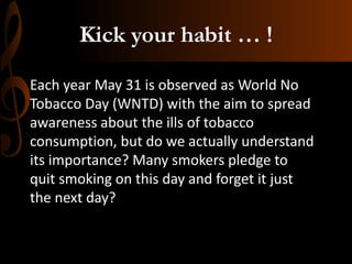 Kick your habit … !
Each year May 31 is observed as World No
Tobacco Day (WNTD) with the aim to spread
awareness about the ills of tobacco
consumption, but do we actually understand
its importance? Many smokers pledge to
quit smoking on this day and forget it just
the next day?
 