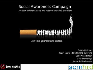 Submitted by :
Team Name : THE SMOKE BUSTERS
Debi Prasad Dash
Gaurav Dhamija
Samarth Chudasama
Social Awareness Campaign
for both Smokers(Active and Passive) and who love them
 