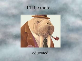 I’ll be more…

educated

 