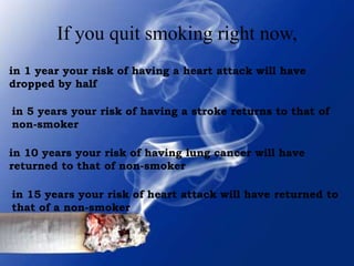 If you quit smoking right now,
in 1 year your risk of having a heart attack will have
dropped by half
in 5 years your risk of having a stroke returns to that of
non-smoker
in 10 years your risk of having lung cancer will have
returned to that of non-smoker
in 15 years your risk of heart attack will have returned to
that of a non-smoker

 