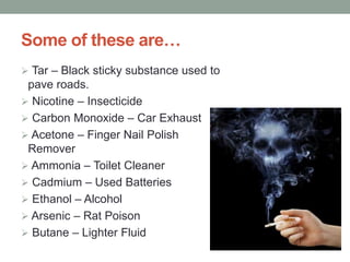 Some of these are…
 Tar – Black sticky substance used to
pave roads.
 Nicotine – Insecticide
 Carbon Monoxide – Car Exhaust
 Acetone – Finger Nail Polish
Remover
 Ammonia – Toilet Cleaner
 Cadmium – Used Batteries
 Ethanol – Alcohol
 Arsenic – Rat Poison
 Butane – Lighter Fluid
 