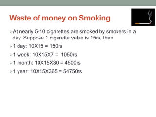 Waste of money on Smoking
At nearly 5-10 cigarettes are smoked by smokers in a
day. Suppose 1 cigarette value is 15rs, than
1 day: 10X15 = 150rs
1 week: 10X15X7 = 1050rs
1 month: 10X15X30 = 4500rs
1 year: 10X15X365 = 54750rs
 