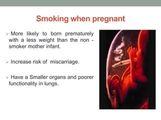Smoking when pregnant
 More likely to born prematurely
with a less weight than the non -
smoker mother infant.
 Increase risk of miscarriage.
 Have a Smaller organs and poorer
functionality in lungs.
 