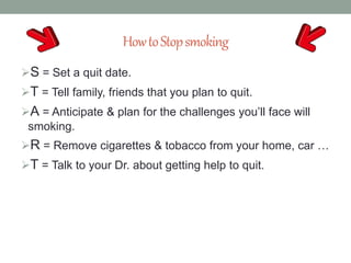 HowtoStopsmoking
S = Set a quit date.
T = Tell family, friends that you plan to quit.
A = Anticipate & plan for the challenges you’ll face will
smoking.
R = Remove cigarettes & tobacco from your home, car …
T = Talk to your Dr. about getting help to quit.
 
