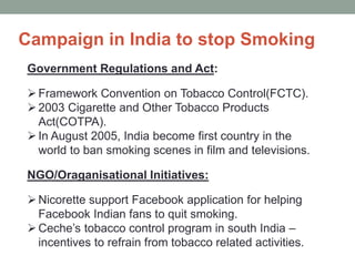 Campaign in India to stop Smoking
Government Regulations and Act:
Framework Convention on Tobacco Control(FCTC).
2003 Cigarette and Other Tobacco Products
Act(COTPA).
In August 2005, India become first country in the
world to ban smoking scenes in film and televisions.
NGO/Oraganisational Initiatives:
Nicorette support Facebook application for helping
Facebook Indian fans to quit smoking.
Ceche’s tobacco control program in south India –
incentives to refrain from tobacco related activities.
 
