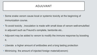 ADJUVANT
• Some snake venom cause local or systemic toxicity at the beginning of
immunization course.
• To avoid toxicity , inoculation is made with small dose of venom well-emulsified
in adjuvant such as Freund’s complete, bentonite etc..
• Adjuvant may be added to venom to modify the immune response by boosting
it.
• Liberate a higher amount of antibodies and a long lasting protection
• Minimizing the amount of injected foreign material(venom)
 