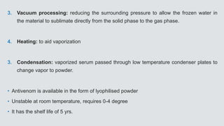 3. Vacuum processing: reducing the surrounding pressure to allow the frozen water in
the material to sublimate directly from the solid phase to the gas phase.
4. Heating: to aid vaporization
3. Condensation: vaporized serum passed through low temperature condenser plates to
change vapor to powder.
• Antivenom is available in the form of lyophilised powder
• Unstable at room temperature, requires 0-4 degree
• It has the shelf life of 5 yrs.
 