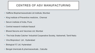 CENTRES OF ASV MANUFACTURING
• Haffkine Biopharmaceuticals Ltd institute, Mumbai
• King institute of Preventive medicine , Chennai
• Serum institute of India, Pune
• Central research institute Kasauli
• Bharat Serums and Vaccines Ltd, Mumbai
• ‘The Irula Snake Catcher’ Industrial Cooperative Society, Vadnemeli, Tamil Nadu
• Vins Bioproduct Ltd , Hyderabad
• Biological ‘E’ Ltd, Hyderabad
• Bengal chemicals & pharmaceuticals , Calcutta
 