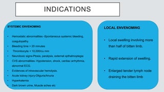 INDICATIONS
SYSTEMIC ENVENOMING
• Hemostatic abnormalities -Spontaneous systemic bleeding,
coagulopathy.
• Bleeding time > 20 minutes
• Thrombocyte < 10,000/cu mm
• Neurotoxic signs-Ptosis, paralysis, external opthalmoplegia
• CVS abnormalities- Hypotension, shock, cardiac arrhythmia,
abnormal ECG.
• Evidences of intravascular hemolysis.
• Acute kidney injury-Oliguria/Anuria
• Hyperkalemia
• Dark brown urine, Muscle aches etc
LOCAL ENVENOMING
• Local swelling involving more
than half of bitten limb.
• Rapid extension of swelling.
• Enlarged tender lymph node
draining the bitten limb
 