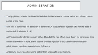 ADMINISTRATION
• The lyophilised powder is diluted in 500ml of distilled water or normal saline and infused over a
period of one hour.
• Skin test is conducted for detection of sensitivity ,A subcutaneous injection of a minute dose of
antivenin 0.1 ml dilute 1:10 )
• ASV is administered intravenously either diluted at the rate of not more than 1 ml per minute or is
diluted in 500ml of IV fluid( either sodium chloride injection or 5% Dextrose Injection) and
administered rapidly as tolerated over 1-2 hours.
• Antiserum, mix by gentle swirling rather than shaking to avoid foaming.
 