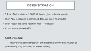 DESENSITISATION
• 0.1 ml of Adrenaline in 1:1000 dilution is given subcutaneously.
• Then ASV is induced in increased doses at every 15 minutes
• Then repeat the same regimen with 1:10 dilution
• At last with undiluted ASV
Another method
intravenous administration of anti histamine followed by infusion of
adrenaline ( 1mg dissolved in 100ml saline ).
 